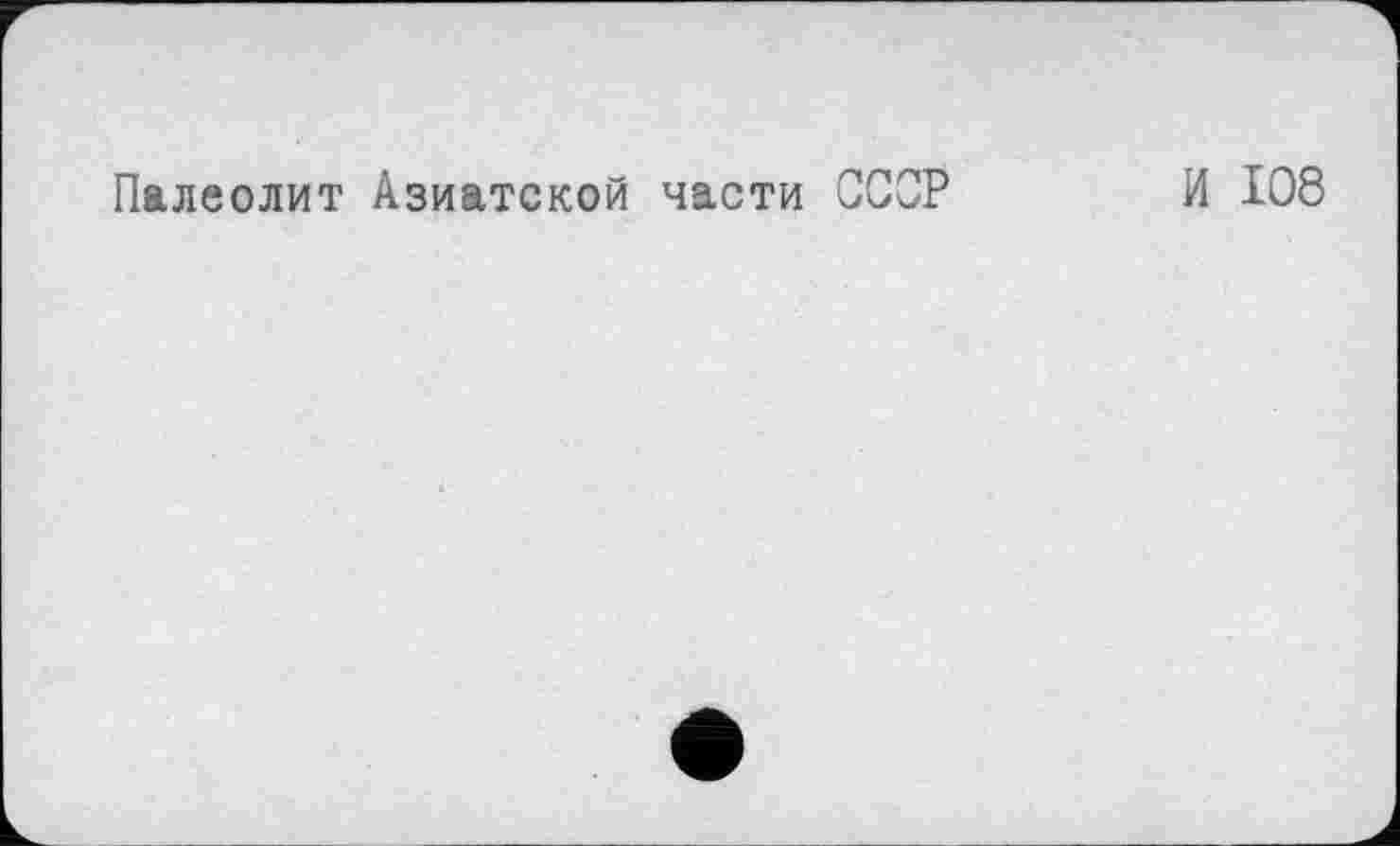 ﻿Палеолит Азиатской части СССР
И 108